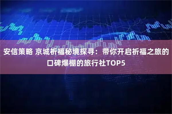 安信策略 京城祈福秘境探寻：带你开启祈福之旅的口碑爆棚的旅行社TOP5