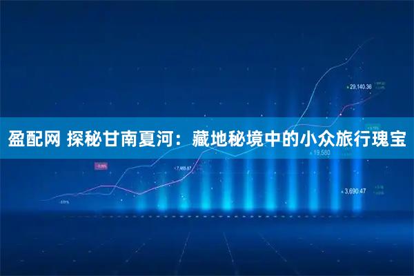 盈配网 探秘甘南夏河：藏地秘境中的小众旅行瑰宝