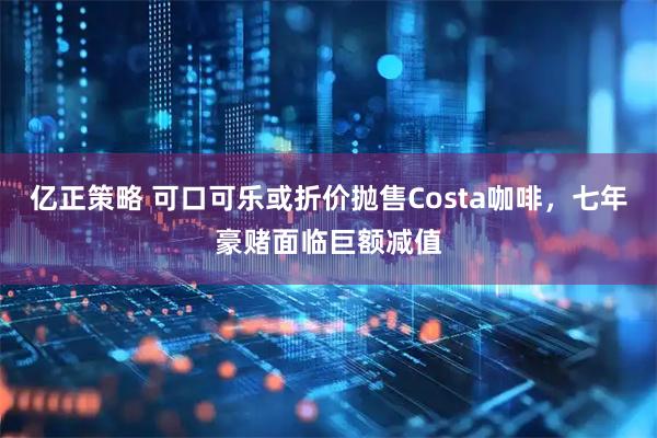 亿正策略 可口可乐或折价抛售Costa咖啡，七年豪赌面临巨额减值