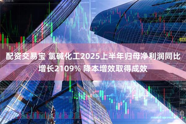 配资交易宝 氯碱化工2025上半年归母净利润同比增长2109% 降本增效取得成效