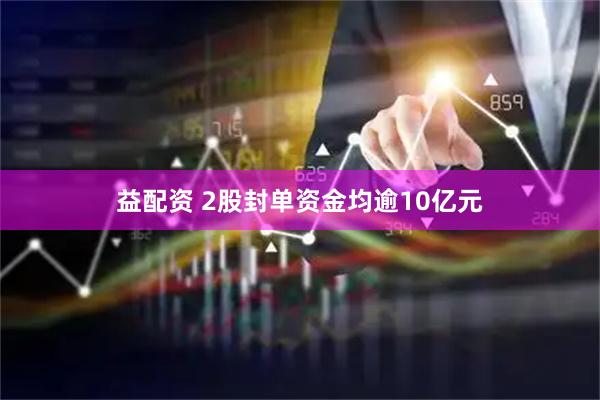 益配资 2股封单资金均逾10亿元