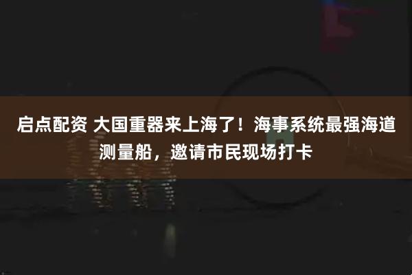启点配资 大国重器来上海了!海事系统最强海道测量船,邀请市民现场打卡