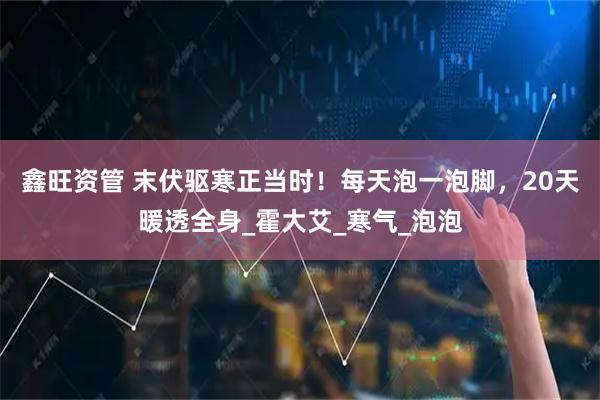 鑫旺资管 末伏驱寒正当时！每天泡一泡脚，20天暖透全身_霍大艾_寒气_泡泡