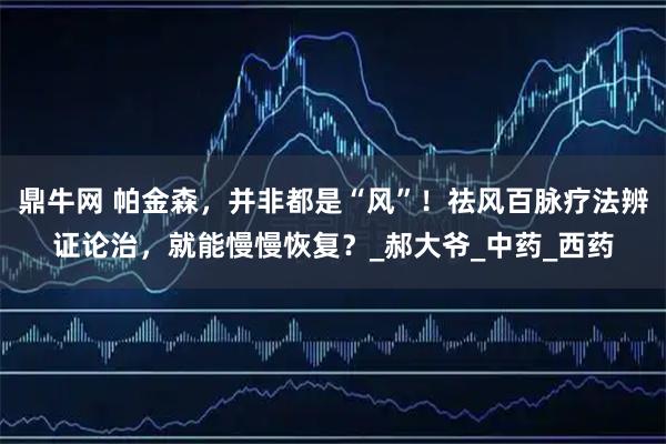 鼎牛网 帕金森，并非都是“风”！祛风百脉疗法辨证论治，就能慢慢恢复？_郝大爷_中药_西药