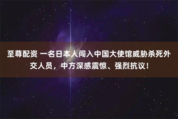 至尊配资 一名日本人闯入中国大使馆威胁杀死外交人员，中方深感震惊、强烈抗议！
