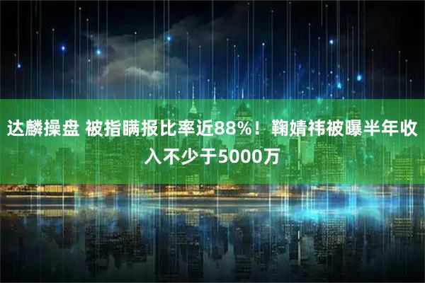 达麟操盘 被指瞒报比率近88%!鞠婧祎被曝半年收入不少于5000万