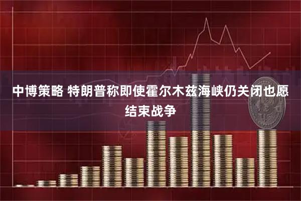 中博策略 特朗普称即使霍尔木兹海峡仍关闭也愿结束战争