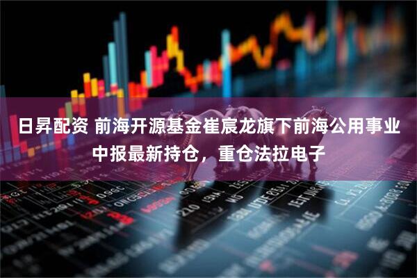 日昇配资 前海开源基金崔宸龙旗下前海公用事业中报最新持仓，重仓法拉电子