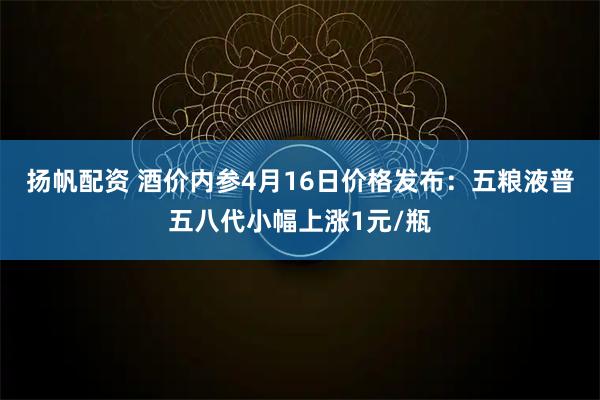 扬帆配资 酒价内参4月16日价格发布：五粮液普五八代小幅上涨1元/瓶