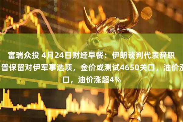 富瑞众投 4月24日财经早餐：伊朗谈判代表辞职，特朗普保留对伊军事选项，金价或测试4650关口，油价涨超4%