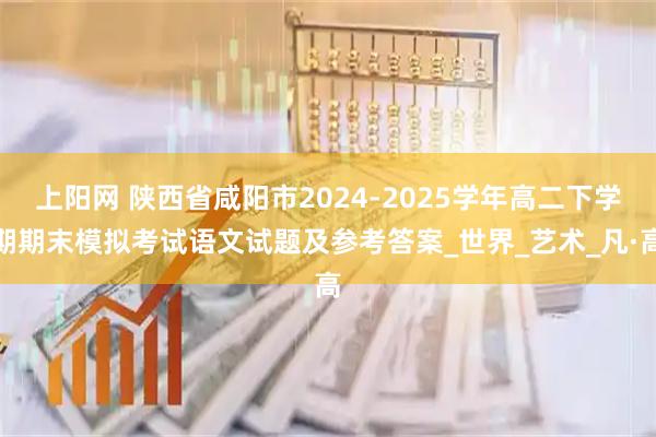 上阳网 陕西省咸阳市2024-2025学年高二下学期期末模拟考试语文试题及参考答案_世界_艺术_凡·高