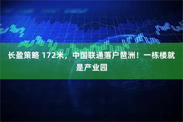 长盈策略 172米，中国联通落户琶洲！一栋楼就是产业园