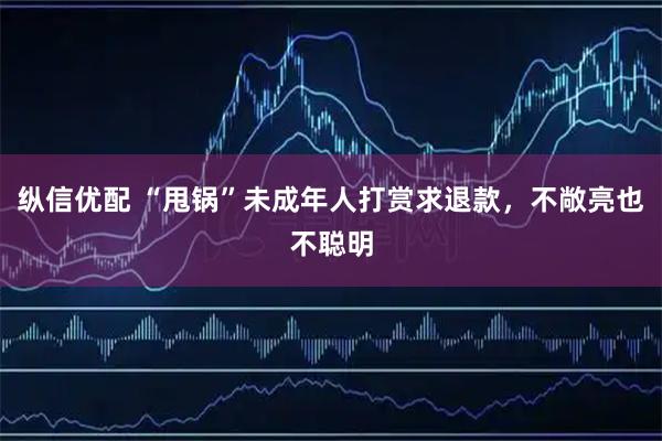 纵信优配 “甩锅”未成年人打赏求退款，不敞亮也不聪明