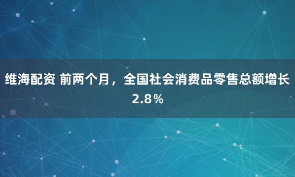 维海配资 前两个月，全国社会消费品零售总额增长2.8％