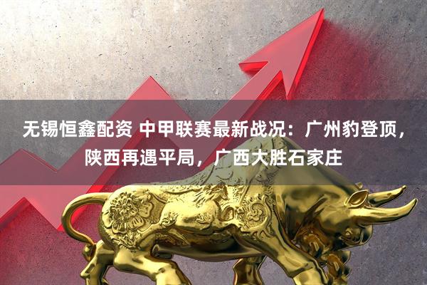 无锡恒鑫配资 中甲联赛最新战况：广州豹登顶，陕西再遇平局，广西大胜石家庄