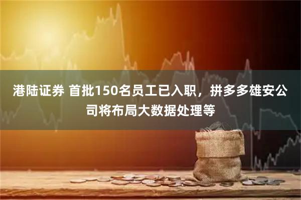 港陆证券 首批150名员工已入职，拼多多雄安公司将布局大数据处理等
