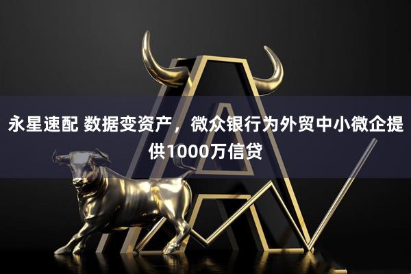永星速配 数据变资产，微众银行为外贸中小微企提供1000万信贷