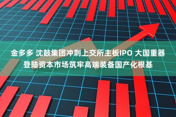 金多多 沈鼓集团冲刺上交所主板IPO 大国重器登陆资本市场筑牢高端装备国产化根基