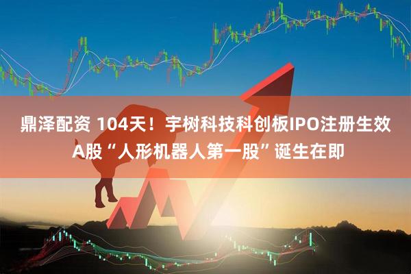 鼎泽配资 104天！宇树科技科创板IPO注册生效 A股“人形机器人第一股”诞生在即
