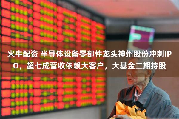 火牛配资 半导体设备零部件龙头神州股份冲刺IPO，超七成营收依赖大客户，大基金二期持股