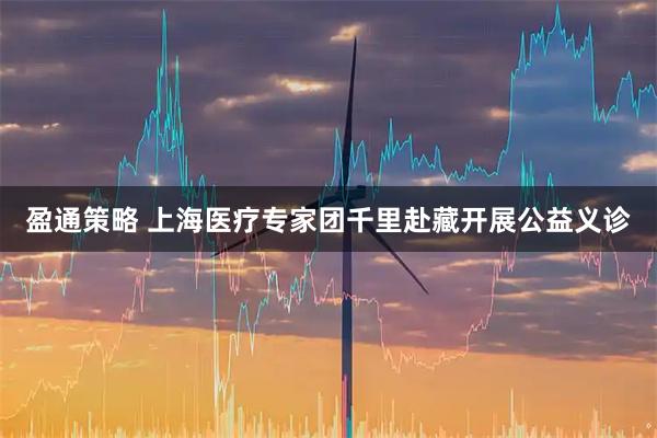 盈通策略 上海医疗专家团千里赴藏开展公益义诊
