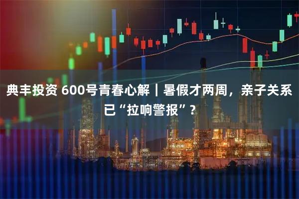 典丰投资 600号青春心解｜暑假才两周，亲子关系已“拉响警报”？