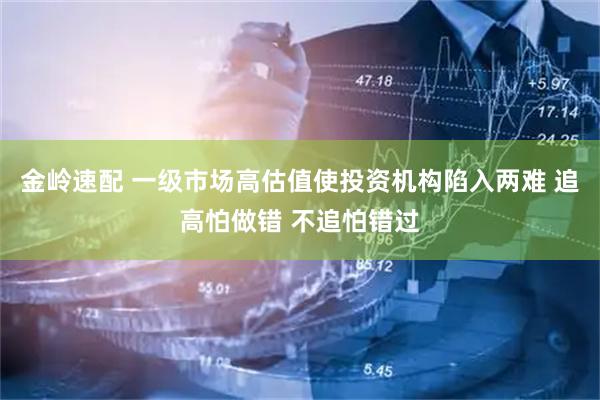 金岭速配 一级市场高估值使投资机构陷入两难 追高怕做错 不追怕错过