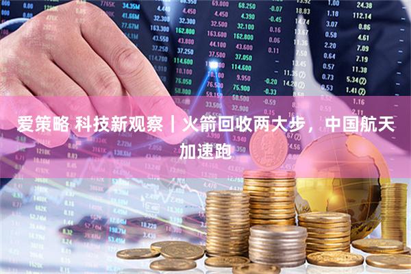 爱策略 科技新观察｜火箭回收两大步，中国航天加速跑