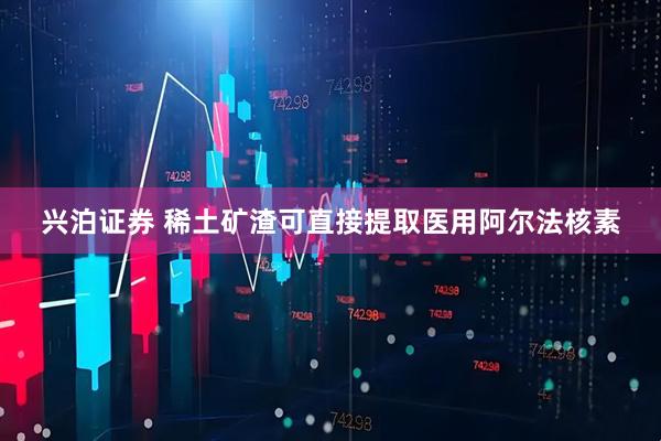 兴泊证券 稀土矿渣可直接提取医用阿尔法核素